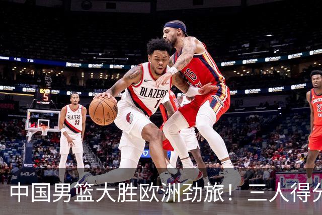 中国男篮大胜欧洲劲旅！三人得分上双，0核心阵容打出惊喜表现