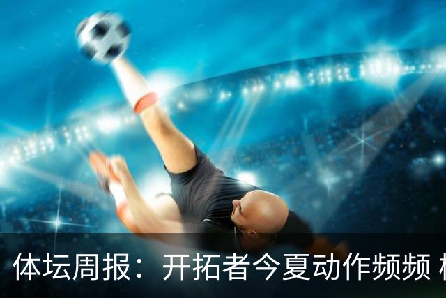 体坛周报：开拓者今夏动作频频 杨瀚森的竞争环境愈发残酷