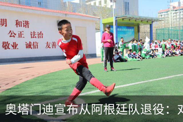 奥塔门迪宣布从阿根廷队退役：对蓝白的爱将伴随一生