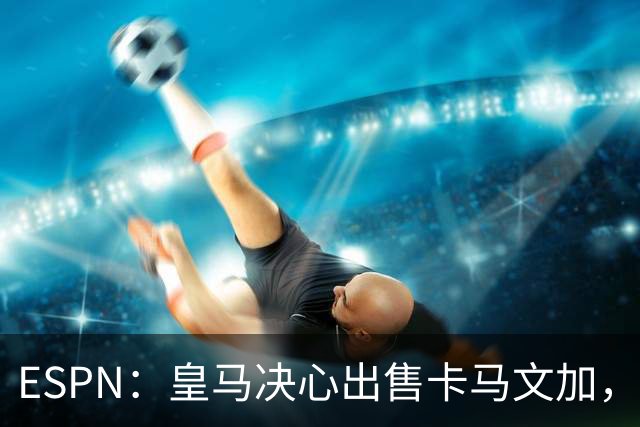 ESPN：皇马决心出售卡马文加，引进罗德里将是迫使其离队的手段